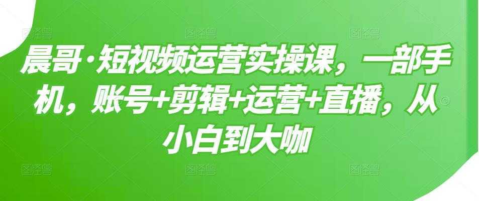 晨哥·短视频运营实操课，一部手机，账号+剪辑+运营+直播，从小白到大咖-项目熊-引流教程-网赚教程-副业教程-引流技术-副业-网络赚钱项目