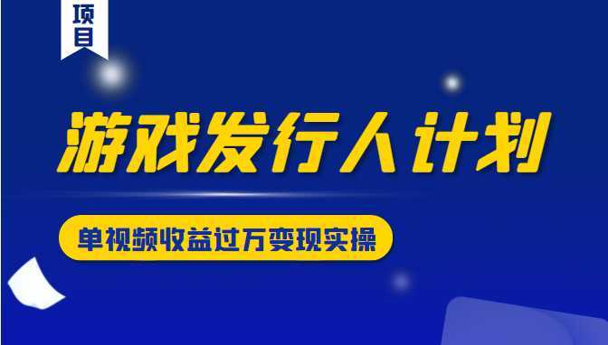 游戏发行人计划变现实操项目，单视频收益过万（34节视频课）-项目熊-引流教程-网赚教程-副业教程-引流技术-副业-网络赚钱项目
