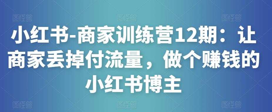 小红书-商家训练营12期：让商家丢掉付流量，做个赚钱的小红书博主-项目熊-引流教程-网赚教程-副业教程-引流技术-副业-网络赚钱项目