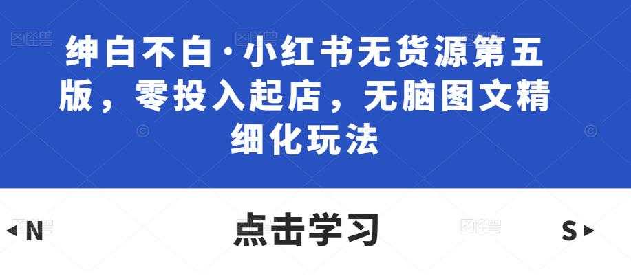 绅白不白·小红书无货源第五版，零投入起店，无脑图文精细化玩法-项目熊-引流教程-网赚教程-副业教程-引流技术-副业-网络赚钱项目